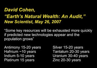 David Cohen,   “Earth’s Natural Wealth: An Audit,”   New Scientist, May 26, 2007 “Some key resources will be exhausted more quickly if predicted new technologies appear and the population grows” Antimony 15-20 years  Silver 15-20 years Hafnium ~10 years  Tantalum 20-30 years Indium 5-10 years  Uranium 30-40 years Platinum 15 years  Zinc 20-30 years 