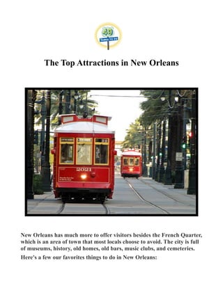 The Top Attractions in New Orleans
New Orleans has much more to offer visitors besides the French Quarter,
which is an area of town that most locals choose to avoid. The city is full
of museums, history, old homes, old bars, music clubs, and cemeteries.
Here's a few our favorites things to do in New Orleans:
 