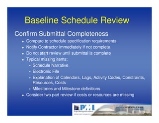 Baseline Schedule Review
Confirm Submittal Completeness
   Compare to schedule specification requirements
   Notify Contractor immediately if not complete
   Do not start review until submittal is complete
   Typical missing items:
      Schedule Narrative
      Electronic File
      Explanation of Calendars, Lags, Activity Codes, Constraints,
      Resources, Costs
      Milestones and Milestone definitions
   Consider two part review if costs or resources are missing
 