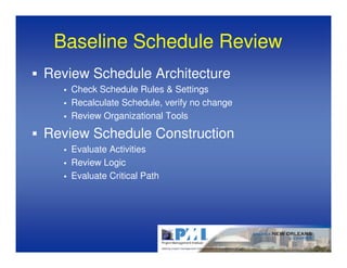 Baseline Schedule Review
Review Schedule Architecture
    Check Schedule Rules & Settings
    Recalculate Schedule, verify no change
    Review Organizational Tools

Review Schedule Construction
    Evaluate Activities
    Review Logic
    Evaluate Critical Path
 