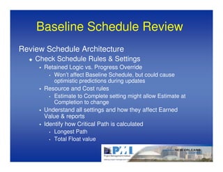 Baseline Schedule Review
Review Schedule Architecture
    Check Schedule Rules & Settings
      Retained Logic vs. Progress Override
        • Won’t affect Baseline Schedule, but could cause
          optimistic predictions during updates
      Resource and Cost rules
        • Estimate to Complete setting might allow Estimate at
          Completion to change
      Understand all settings and how they affect Earned
      Value & reports
      Identify how Critical Path is calculated
        • Longest Path

        • Total Float value
 