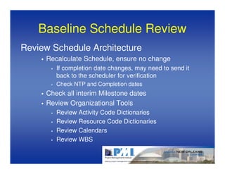 Baseline Schedule Review
Review Schedule Architecture
     Recalculate Schedule, ensure no change
       •   If completion date changes, may need to send it
           back to the scheduler for verification
       •   Check NTP and Completion dates
     Check all interim Milestone dates
     Review Organizational Tools
       •   Review Activity Code Dictionaries
       •   Review Resource Code Dictionaries
       •   Review Calendars
       •   Review WBS
 
