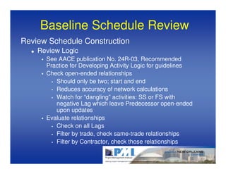 Baseline Schedule Review
Review Schedule Construction
    Review Logic
      See AACE publication No. 24R-03, Recommended
      Practice for Developing Activity Logic for guidelines
      Check open-ended relationships
        • Should only be two; start and end
        • Reduces accuracy of network calculations
        • Watch for “dangling” activities: SS or FS with
          negative Lag which leave Predecessor open-ended
          upon updates
      Evaluate relationships
        • Check on all Lags
        • Filter by trade, check same-trade relationships
        • Filter by Contractor, check those relationships
 