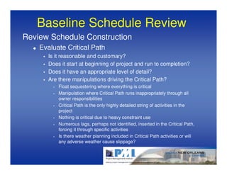 Baseline Schedule Review
Review Schedule Construction
    Evaluate Critical Path
       Is it reasonable and customary?
       Does it start at beginning of project and run to completion?
       Does it have an appropriate level of detail?
       Are there manipulations driving the Critical Path?
         •   Float sequestering where everything is critical
         •   Manipulation where Critical Path runs inappropriately through all
             owner responsibilities
         •   Critical Path is the only highly detailed string of activities in the
             project
         •   Nothing is critical due to heavy constraint use
         •   Numerous lags, perhaps not identified, inserted in the Critical Path,
             forcing it through specific activities
         •   Is there weather planning included in Critical Path activities or will
             any adverse weather cause slippage?
 