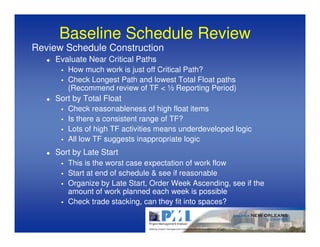 Baseline Schedule Review
Review Schedule Construction
     Evaluate Near Critical Paths
        How much work is just off Critical Path?
        Check Longest Path and lowest Total Float paths
        (Recommend review of TF < ½ Reporting Period)
     Sort by Total Float
        Check reasonableness of high float items
        Is there a consistent range of TF?
        Lots of high TF activities means underdeveloped logic
        All low TF suggests inappropriate logic
     Sort by Late Start
        This is the worst case expectation of work flow
        Start at end of schedule & see if reasonable
        Organize by Late Start, Order Week Ascending, see if the
        amount of work planned each week is possible
        Check trade stacking, can they fit into spaces?
 