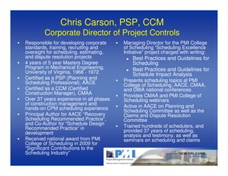 Chris Carson, PSP, CCM
        Corporate Director of Project Controls
Responsible for developing corporate     Managing Director for the PMI College
standards, training, recruiting and      of Scheduling “Scheduling Excellence
oversight for scheduling, estimating,    Initiative” project charged with writing:
and dispute resolution projects              Best Practices and Guidelines for
4 years of 5 year Masters Degree             Scheduling
Program in Mechanical Engineering,           Best Practices and Guidelines for
University of Virginia, 1968 - 1972          Schedule Impact Analysis
Certified as a PSP (Planning and
Scheduling Professional), AACE           Presents scheduling topics at PMI
                                         College of Scheduling, AACE, CMAA,
Certified as a CCM (Certified            and DBIA national conferences
Construction Manager), CMAA
                                         Provides CMAA and PMI College of
Over 37 years experience in all phases   Scheduling webinars
of construction management and
hands-on CPM scheduling experience       Active in AACE on Planning and
                                         Scheduling Committee as well as the
Principal Author for AACE “Recovery      Claims and Dispute Resolution
Scheduling Recommended Practice”,        Committee
and Co-Author for “Schedule Design
Recommended Practice” in                 Trained hundreds of schedulers, and
development                              provided 37 years of scheduling,
                                         analysis and testimony, as well as
Received national award from PMI         seminars on scheduling and claims
College of Scheduling in 2009 for
“Significant Contributions to the
Scheduling Industry”
 