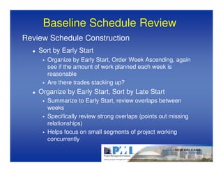 Baseline Schedule Review
Review Schedule Construction
    Sort by Early Start
       Organize by Early Start, Order Week Ascending, again
       see if the amount of work planned each week is
       reasonable
       Are there trades stacking up?
    Organize by Early Start, Sort by Late Start
       Summarize to Early Start, review overlaps between
       weeks
       Specifically review strong overlaps (points out missing
       relationships)
       Helps focus on small segments of project working
       concurrently
 