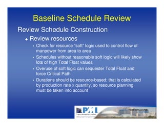 Baseline Schedule Review
Review Schedule Construction
   Review resources
     Check for resource “soft” logic used to control flow of
     manpower from area to area
     Schedules without reasonable soft logic will likely show
     lots of high Total Float values
     Overuse of soft logic can sequester Total Float and
     force Critical Path
     Durations should be resource-based; that is calculated
     by production rate x quantity, so resource planning
     must be taken into account
 