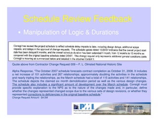 Schedule Review Feedback
         Manipulation of Logic & Durations



Quote above from Contractor Change Request 009 – F. L. Olmsted National Historic Site

Alpha Response, “The October 2007 schedule forecasts contract completion as October 31, 2008. It includes
a net increase of 101 activities and 267 relationships; approximately doubling the activities in the schedule
and nearly tripling the relationships, as the March schedule had a total of 115 activities and 141 relationships.
The schedule depicts the claimed six month demobilization period as well as the various design changes.
The schedule also includes a significant amount of development over the March schedule. Consigli must
provide specific explanation to the NPS as to the nature of the changes made and, in particular, define
whether the changes represented changed scope due to the various sets of design revisions, or whether they
represented corrections to deficiencies in the original baseline schedule.”
Change Request Amount - $4.5M
 