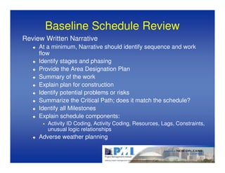 Baseline Schedule Review
Review Written Narrative
     At a minimum, Narrative should identify sequence and work
     flow
     Identify stages and phasing
     Provide the Area Designation Plan
     Summary of the work
     Explain plan for construction
     Identify potential problems or risks
     Summarize the Critical Path; does it match the schedule?
     Identify all Milestones
     Explain schedule components:
        Activity ID Coding, Activity Coding, Resources, Lags, Constraints,
        unusual logic relationships
     Adverse weather planning
 