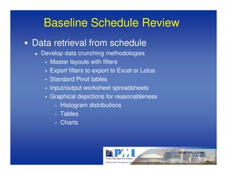 Baseline Schedule Review
Data retrieval from schedule
  Develop data crunching methodologies
    Master layouts with filters
    Export filters to export to Excel or Lotus
    Standard Pivot tables
    Input/output worksheet spreadsheets
    Graphical depictions for reasonableness
      • Histogram distributions

      • Tables

      • Charts
 