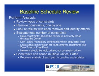 Baseline Schedule Review
Perform Analysis
    Review types of constraints
    Remove constraints, one by one
    Look at results with each removal and identify effects
    Evaluate total number of constraints
      Date constraints; should be minimum and only those
      dictated by Owner
      Don’t allow mandatory constraints which sequester float
      Logic constraints; watch for float removal constraints like
      Zero Total or Free Float
      Network should be logic driven, not constraint driven
    Constraints can cause multiple Critical Paths
      Requires analysis of each path in baseline and updates
 