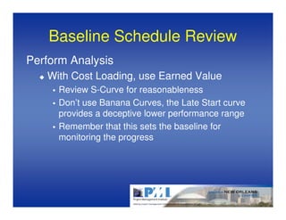Baseline Schedule Review
Perform Analysis
   With Cost Loading, use Earned Value
     Review S-Curve for reasonableness
     Don’t use Banana Curves, the Late Start curve
     provides a deceptive lower performance range
     Remember that this sets the baseline for
     monitoring the progress
 