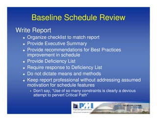 Baseline Schedule Review
Write Report
   Organize checklist to match report
   Provide Executive Summary
   Provide recommendations for Best Practices
   improvement in schedule
   Provide Deficiency List
   Require response to Deficiency List
   Do not dictate means and methods
   Keep report professional without addressing assumed
   motivation for schedule features
      Don’t say, “Use of so many constraints is clearly a devious
      attempt to pervert Critical Path”
 