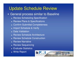 Update Schedule Review
General process similar to Baseline
  Review Scheduling Specification
  Review Plans & Specifications
  Confirm Submittal Completeness
  Import Schedule & Verify
  Data Validation
  Review Schedule Architecture
  Review Schedule Construction
  Review Narrative
  Review Sequencing
  Evaluate Statistics
  Write Report
 