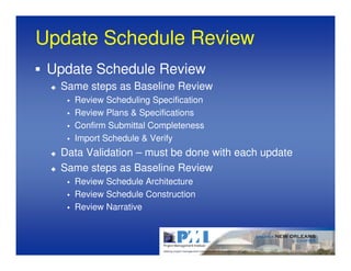Update Schedule Review
 Update Schedule Review
  Same steps as Baseline Review
    Review Scheduling Specification
    Review Plans & Specifications
    Confirm Submittal Completeness
    Import Schedule & Verify
  Data Validation – must be done with each update
  Same steps as Baseline Review
    Review Schedule Architecture
    Review Schedule Construction
    Review Narrative
 
