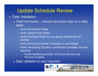 Update Schedule Review
Data Validation
  Field information – should have been kept on a daily
  basis
    Verify Actual Start Dates
    Verify Actual Finish Dates
    Verify Predicted Finish for any activity started but not
    finished
    Verify Percent Complete if schedule is cost loaded
    Prefer Remaining Duration, not Percent Complete, for time
    reporting
       • Superintendents generally cannot provide accurate
         Percent Complete
  Data validation is very important
 