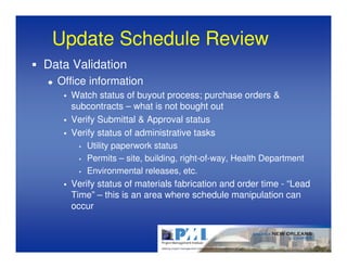 Update Schedule Review
Data Validation
  Office information
    Watch status of buyout process; purchase orders &
    subcontracts – what is not bought out
    Verify Submittal & Approval status
    Verify status of administrative tasks
      • Utility paperwork status

      • Permits – site, building, right-of-way, Health Department

      • Environmental releases, etc.

    Verify status of materials fabrication and order time - “Lead
    Time” – this is an area where schedule manipulation can
    occur
 