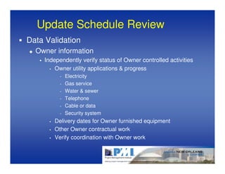 Update Schedule Review
Data Validation
  Owner information
    Independently verify status of Owner controlled activities
      • Owner utility applications & progress

           -   Electricity
           -   Gas service
           -   Water & sewer
           -   Telephone
           -   Cable or data
           -   Security system
      •   Delivery dates for Owner furnished equipment
      •   Other Owner contractual work
      •   Verify coordination with Owner work
 