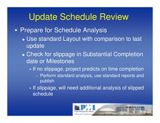 Update Schedule Review
Prepare for Schedule Analysis
  Use standard Layout with comparison to last
  update
  Check for slippage in Substantial Completion
  date or Milestones
    If no slippage, project predicts on time completion
     •   Perform standard analysis, use standard reports and
         publish
    If slippage, will need additional analysis of slipped
    schedule
 
