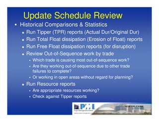 Update Schedule Review
Historical Comparisons & Statistics
  Run Tipper (TPR) reports (Actual Dur/Original Dur)
  Run Total Float dissipation (Erosion of Float) reports
  Run Free Float dissipation reports (for disruption)
  Review Out-of-Sequence work by trade
     Which trade is causing most out-of-sequence work?
     Are they working out-of-sequence due to other trade
     failures to complete?
     Or working in open areas without regard for planning?
  Run Resource reports
     Are appropriate resources working?
     Check against Tipper reports
 