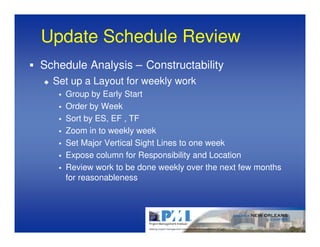 Update Schedule Review
Schedule Analysis – Constructability
  Set up a Layout for weekly work
    Group by Early Start
    Order by Week
    Sort by ES, EF , TF
    Zoom in to weekly week
    Set Major Vertical Sight Lines to one week
    Expose column for Responsibility and Location
    Review work to be done weekly over the next few months
    for reasonableness
 