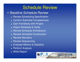 Schedule Review
Baseline Schedule Review
  Review Scheduling Specification
  Confirm Submittal Completeness
  Gain Familiarity with Project
  Import Schedule & Verify
  Review Schedule Architecture
  Review Schedule Construction
  Review Narrative
  Review Sequencing
  Evaluate Metrics & Statistics
  Perform Analysis
  Write Report
 