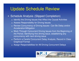 Update Schedule Review
Schedule Analysis (Slipped Completion)
  Identify the Driving Issues that Affect the Causal Activities
  Assess Responsibility for Driving Issues
  Review Concurrency of Driving Issues– Can Be Delay and/or
  Acceleration/Mitigation
  Work Through Concurrent Driving Issues from the Beginning of
  the Period, Identifying first driving issue, establishing any
  concurrency with next driving issue
  Perform a Careful Concurrent Delay Analysis, Record in Clear
  Graphical Format
  Assign Responsibilities for All Driving Concurrent Delays
 