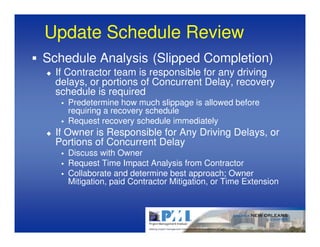 Update Schedule Review
Schedule Analysis (Slipped Completion)
  If Contractor team is responsible for any driving
  delays, or portions of Concurrent Delay, recovery
  schedule is required
    Predetermine how much slippage is allowed before
    requiring a recovery schedule
    Request recovery schedule immediately
  If Owner is Responsible for Any Driving Delays, or
  Portions of Concurrent Delay
    Discuss with Owner
    Request Time Impact Analysis from Contractor
    Collaborate and determine best approach; Owner
    Mitigation, paid Contractor Mitigation, or Time Extension
 