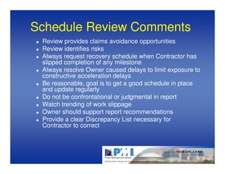 Schedule Review Comments
 Review provides claims avoidance opportunities
 Review identifies risks
 Always request recovery schedule when Contractor has
 slipped completion of any milestone
 Always resolve Owner caused delays to limit exposure to
 constructive acceleration delays
 Be reasonable, goal is to get a good schedule in place
 and update regularly
 Do not be confrontational or judgmental in report
 Watch trending of work slippage
 Owner should support report recommendations
 Provide a clear Discrepancy List necessary for
 Contractor to correct
 