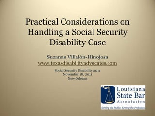 Practical Considerations on
Handling a Social Security
      Disability Case
     Suzanne Villalón-Hinojosa
   www.texasdisabilityadvocates.com
         Social Security Disability 2011
              November 18, 2011
                  New Orleans
 
