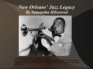 New Orleans’ Jazz Legacy
             By Samantha Hilsenrod




Louis Armstrong, Jazz Trumpeter, in 1953.
Source: Library of Congress Prints and Photographs Division, New York World-
Telegram and the Sun Newspaper Photograph Collection. Posted at Wikimedia
Commons.
 