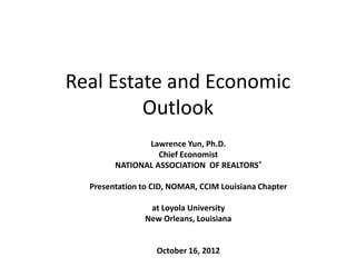 Real Estate and Economic
         Outlook
               Lawrence Yun, Ph.D.
                  Chief Economist
        NATIONAL ASSOCIATION OF REALTORS®

  Presentation to CID, NOMAR, CCIM Louisiana Chapter

                 at Loyola University
                New Orleans, Louisiana


                   October 16, 2012
 
