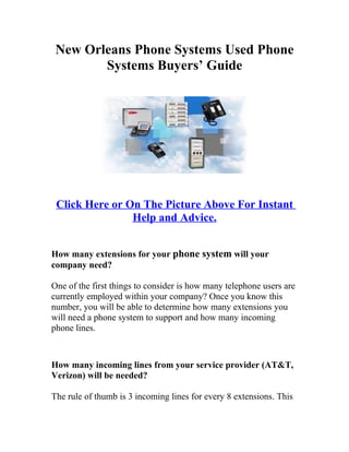 New Orleans Phone Systems Used Phone
        Systems Buyers’ Guide




 Click Here or On The Picture Above For Instant
                Help and Advice.


How many extensions for your phone system will your
company need?

One of the first things to consider is how many telephone users are
currently employed within your company? Once you know this
number, you will be able to determine how many extensions you
will need a phone system to support and how many incoming
phone lines.



How many incoming lines from your service provider (AT&T,
Verizon) will be needed?

The rule of thumb is 3 incoming lines for every 8 extensions. This
 