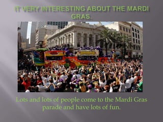 It very interesting about the Mardi Gras. Lots and lots of people come to the Mardi Gras parade and have lots of fun. 