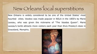 New Orleans´local superstitions
New Orleans is widely considered to be one of the United States’ most
haunted cities. Voodoo was made popular in NOLA in the 1800’s by Marie
Laveau, who was given the nickname of “The Voodoo Queen”. Marie
Laveau’s tomb attracts more visitors each year than Elvis Presley’s does in
Graceland, Memphis.
 