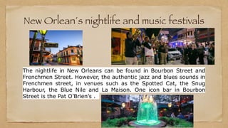 New Orlean´s nightlife and music festivals
The nightlife in New Orleans can be found in Bourbon Street and
Frenchmen Street. However, the authentic jazz and blues sounds in
Frenchmen street, in venues such as the Spotted Cat, the Snug
Harbour, the Blue Nile and La Maison. One icon bar in Bourbon
Street is the Pat O’Brien’s .
 