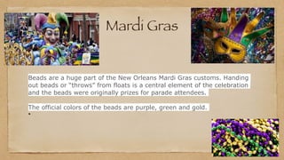 Mardi Gras
Beads are a huge part of the New Orleans Mardi Gras customs. Handing
out beads or “throws” from floats is a central element of the celebration
and the beads were originally prizes for parade attendees.
The official colors of the beads are purple, green and gold.
 