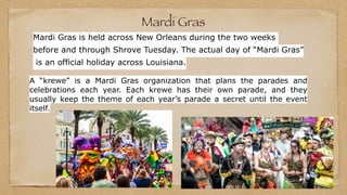 Mardi Gras
A “krewe” is a Mardi Gras organization that plans the parades and
celebrations each year. Each krewe has their own parade, and they
usually keep the theme of each year’s parade a secret until the event
itself.
Mardi Gras is held across New Orleans during the two weeks
before and through Shrove Tuesday. The actual day of “Mardi Gras”
is an official holiday across Louisiana.
 