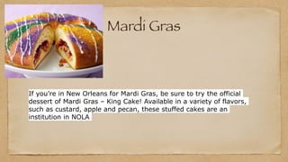 Mardi Gras
If you’re in New Orleans for Mardi Gras, be sure to try the official
dessert of Mardi Gras – King Cake! Available in a variety of flavors,
such as custard, apple and pecan, these stuffed cakes are an
institution in NOLA
 