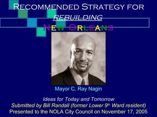 Recommended Strategy for
       rebuilding
      New Orleans




                   Mayor C. Ray Nagin

              Ideas for Today and Tomorrow
Submitted by Bill Randall (former Lower 9th Ward resident)
Presented to the NOLA City Council on November 17, 2005
 