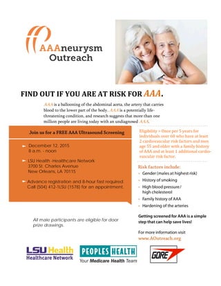 Eligibility = Once per 5 years for
individuals over 60 who have at least
2 cardiovascular risk factors and men
age 55 and older with a family history
of AAA and at least 1 additional cardio-
vascular risk factor.
December 12, 2015
8 a.m. - noon
LSU Health -Healthcare Network
3700 St. Charles Avenue
New Orleans, LA 70115
Advance registration and 8-hour fast required.
Call (504) 412-1LSU (1578) for an appointment.
All male participants are eligible for door
prize drawings.
FIND OUT IF YOU ARE AT RISK FOR AAA.
AAA is a ballooning of the abdominal aorta, the artery that carries
blood to the lower part of the body. AAA is a potentially life-
threatening condition, and research suggests that more than one
million people are living today with an undiagnosed AAA.
 