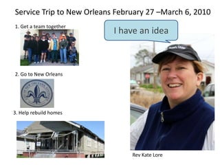 Service Trip to New Orleans February 27 –March 6, 2010 I have an idea 1. Get a team together 2. Go to New Orleans 3. Help rebuild homes Rev Kate Lore 