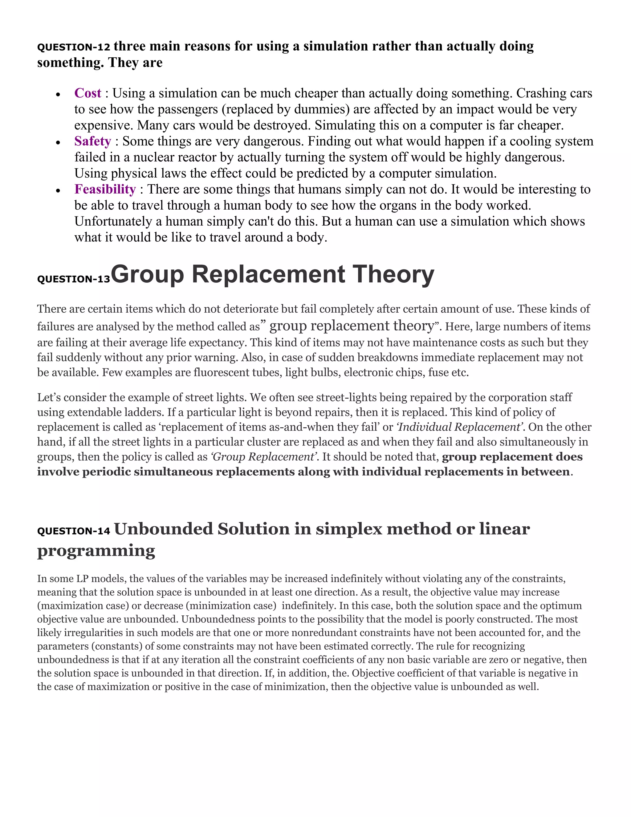 three main reasons for using a simulation rather than actually doing
something. They are
QUESTION-12

Cost : Using a simulation can be much cheaper than actually doing something. Crashing cars
to see how the passengers (replaced by dummies) are affected by an impact would be very
expensive. Many cars would be destroyed. Simulating this on a computer is far cheaper.
Safety : Some things are very dangerous. Finding out what would happen if a cooling system
failed in a nuclear reactor by actually turning the system off would be highly dangerous.
Using physical laws the effect could be predicted by a computer simulation.
Feasibility : There are some things that humans simply can not do. It would be interesting to
be able to travel through a human body to see how the organs in the body worked.
Unfortunately a human simply can't do this. But a human can use a simulation which shows
what it would be like to travel around a body.

Group Replacement Theory

QUESTION-13

There are certain items which do not deteriorate but fail completely after certain amount of use. These kinds of
failures are analysed by the method called as” group replacement theory”. Here, large numbers of items
are failing at their average life expectancy. This kind of items may not have maintenance costs as such but they
fail suddenly without any prior warning. Also, in case of sudden breakdowns immediate replacement may not
be available. Few examples are fluorescent tubes, light bulbs, electronic chips, fuse etc.
Let’s consider the example of street lights. We often see street-lights being repaired by the corporation staff
using extendable ladders. If a particular light is beyond repairs, then it is replaced. This kind of policy of
replacement is called as ‘replacement of items as-and-when they fail’ or ‘Individual Replacement’. On the other
hand, if all the street lights in a particular cluster are replaced as and when they fail and also simultaneously in
groups, then the policy is called as ‘Group Replacement’. It should be noted that, group replacement does
involve periodic simultaneous replacements along with individual replacements in between.

Unbounded Solution in simplex method or linear
programming
QUESTION-14

In some LP models, the values of the variables may be increased indefinitely without violating any of the constraints,
meaning that the solution space is unbounded in at least one direction. As a result, the objective value may increase
(maximization case) or decrease (minimization case) indefinitely. In this case, both the solution space and the optimum
objective value are unbounded. Unboundedness points to the possibility that the model is poorly constructed. The most
likely irregularities in such models are that one or more nonredundant constraints have not been accounted for, and the
parameters (constants) of some constraints may not have been estimated correctly. The rule for recognizing
unboundedness is that if at any iteration all the constraint coefficients of any non basic variable are zero or negative, then
the solution space is unbounded in that direction. If, in addition, the. Objective coefficient of that variable is negative in
the case of maximization or positive in the case of minimization, then the objective value is unbounded as well.

 