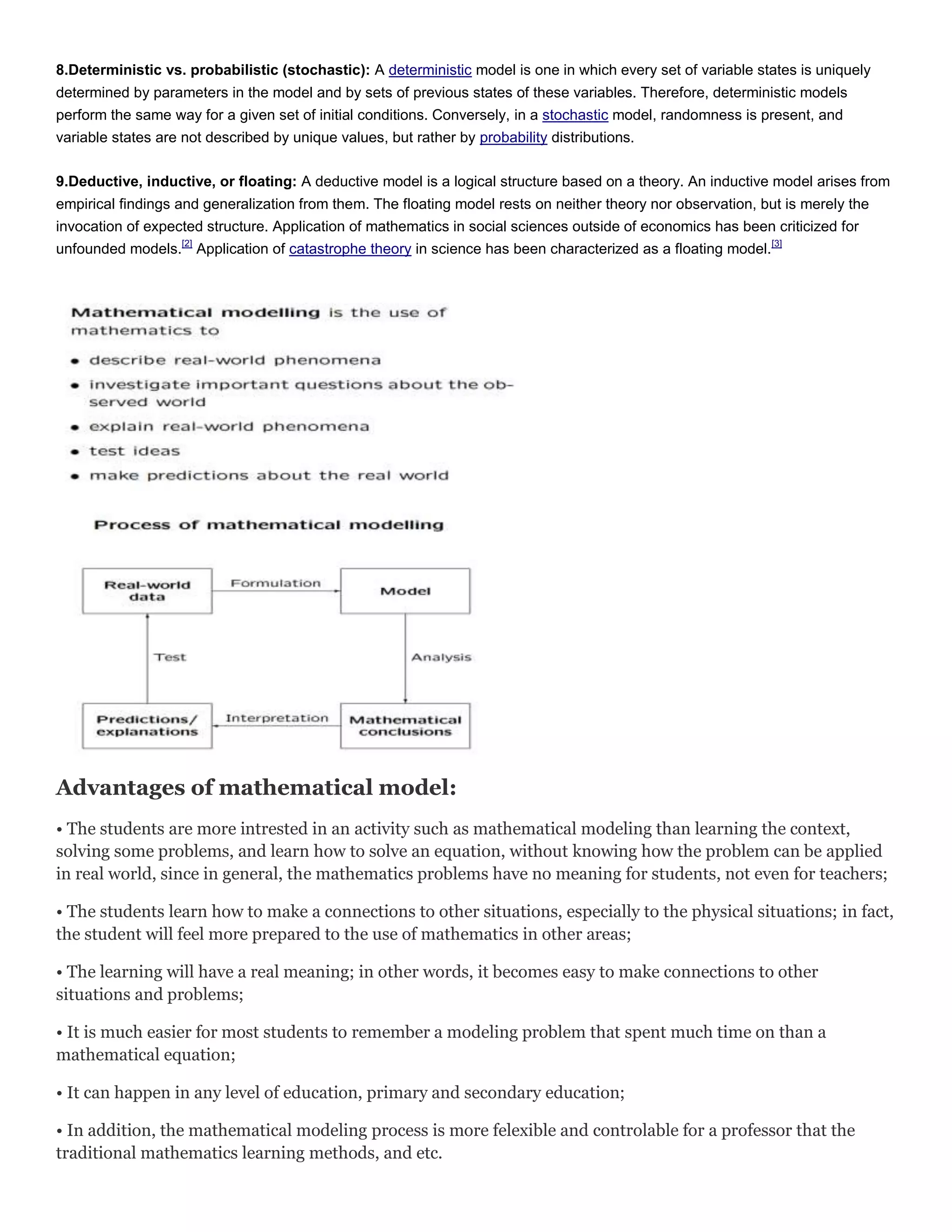 8.Deterministic vs. probabilistic (stochastic): A deterministic model is one in which every set of variable states is uniquely
determined by parameters in the model and by sets of previous states of these variables. Therefore, deterministic models
perform the same way for a given set of initial conditions. Conversely, in a stochastic model, randomness is present, and
variable states are not described by unique values, but rather by probability distributions.
9.Deductive, inductive, or floating: A deductive model is a logical structure based on a theory. An inductive model arises from
empirical findings and generalization from them. The floating model rests on neither theory nor observation, but is merely the
invocation of expected structure. Application of mathematics in social sciences outside of economics has been criticized for
unfounded models.[2] Application of catastrophe theory in science has been characterized as a floating model.[3]

Advantages of mathematical model:
• The students are more intrested in an activity such as mathematical modeling than learning the context,
solving some problems, and learn how to solve an equation, without knowing how the problem can be applied
in real world, since in general, the mathematics problems have no meaning for students, not even for teachers;
• The students learn how to make a connections to other situations, especially to the physical situations; in fact,
the student will feel more prepared to the use of mathematics in other areas;
• The learning will have a real meaning; in other words, it becomes easy to make connections to other
situations and problems;
• It is much easier for most students to remember a modeling problem that spent much time on than a
mathematical equation;
• It can happen in any level of education, primary and secondary education;
• In addition, the mathematical modeling process is more felexible and controlable for a professor that the
traditional mathematics learning methods, and etc.

 