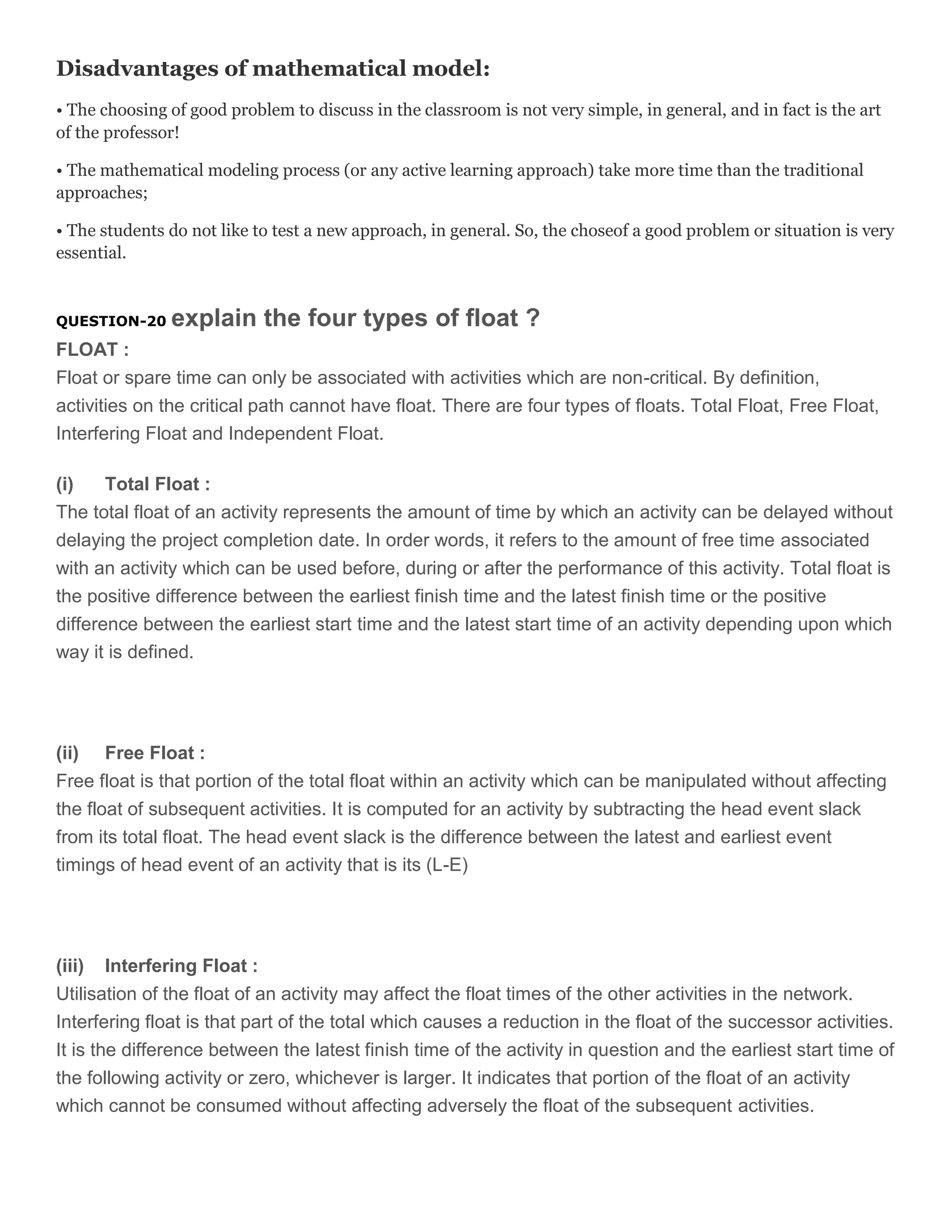 Disadvantages of mathematical model:
• The choosing of good problem to discuss in the classroom is not very simple, in general, and in fact is the art
of the professor!
• The mathematical modeling process (or any active learning approach) take more time than the traditional
approaches;
• The students do not like to test a new approach, in general. So, the choseof a good problem or situation is very
essential.

QUESTION-20

explain the four types of float ?

FLOAT :
Float or spare time can only be associated with activities which are non-critical. By definition,
activities on the critical path cannot have float. There are four types of floats. Total Float, Free Float,
Interfering Float and Independent Float.
(i)
Total Float :
The total float of an activity represents the amount of time by which an activity can be delayed without
delaying the project completion date. In order words, it refers to the amount of free time associated
with an activity which can be used before, during or after the performance of this activity. Total float is
the positive difference between the earliest finish time and the latest finish time or the positive
difference between the earliest start time and the latest start time of an activity depending upon which
way it is defined.

(ii) Free Float :
Free float is that portion of the total float within an activity which can be manipulated without affecting
the float of subsequent activities. It is computed for an activity by subtracting the head event slack
from its total float. The head event slack is the difference between the latest and earliest event
timings of head event of an activity that is its (L-E)

(iii) Interfering Float :
Utilisation of the float of an activity may affect the float times of the other activities in the network.
Interfering float is that part of the total which causes a reduction in the float of the successor activities.
It is the difference between the latest finish time of the activity in question and the earliest start time of
the following activity or zero, whichever is larger. It indicates that portion of the float of an activity
which cannot be consumed without affecting adversely the float of the subsequent activities.

 