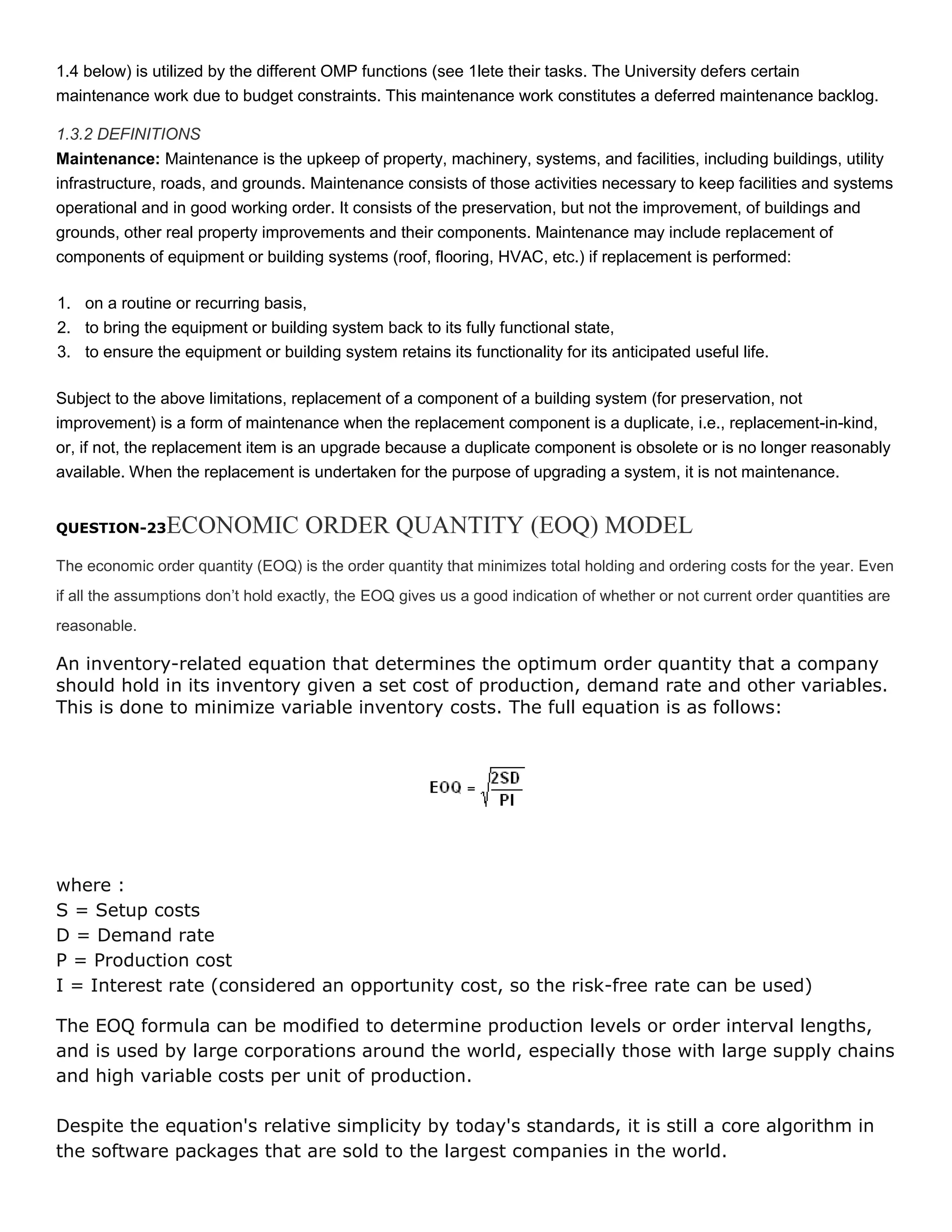 1.4 below) is utilized by the different OMP functions (see 1lete their tasks. The University defers certain
maintenance work due to budget constraints. This maintenance work constitutes a deferred maintenance backlog.
1.3.2 DEFINITIONS
Maintenance: Maintenance is the upkeep of property, machinery, systems, and facilities, including buildings, utility
infrastructure, roads, and grounds. Maintenance consists of those activities necessary to keep facilities and systems
operational and in good working order. It consists of the preservation, but not the improvement, of buildings and
grounds, other real property improvements and their components. Maintenance may include replacement of
components of equipment or building systems (roof, flooring, HVAC, etc.) if replacement is performed:
1. on a routine or recurring basis,
2. to bring the equipment or building system back to its fully functional state,
3. to ensure the equipment or building system retains its functionality for its anticipated useful life.
Subject to the above limitations, replacement of a component of a building system (for preservation, not
improvement) is a form of maintenance when the replacement component is a duplicate, i.e., replacement-in-kind,
or, if not, the replacement item is an upgrade because a duplicate component is obsolete or is no longer reasonably
available. When the replacement is undertaken for the purpose of upgrading a system, it is not maintenance.

ECONOMIC ORDER QUANTITY (EOQ) MODEL

QUESTION-23

The economic order quantity (EOQ) is the order quantity that minimizes total holding and ordering costs for the year. Even
if all the assumptions don’t hold exactly, the EOQ gives us a good indication of whether or not current order quantities are
reasonable.

An inventory-related equation that determines the optimum order quantity that a company
should hold in its inventory given a set cost of production, demand rate and other variables.
This is done to minimize variable inventory costs. The full equation is as follows:

where :
S = Setup costs
D = Demand rate
P = Production cost
I = Interest rate (considered an opportunity cost, so the risk-free rate can be used)
The EOQ formula can be modified to determine production levels or order interval lengths,
and is used by large corporations around the world, especially those with large supply chains
and high variable costs per unit of production.
Despite the equation's relative simplicity by today's standards, it is still a core algorithm in
the software packages that are sold to the largest companies in the world.

 