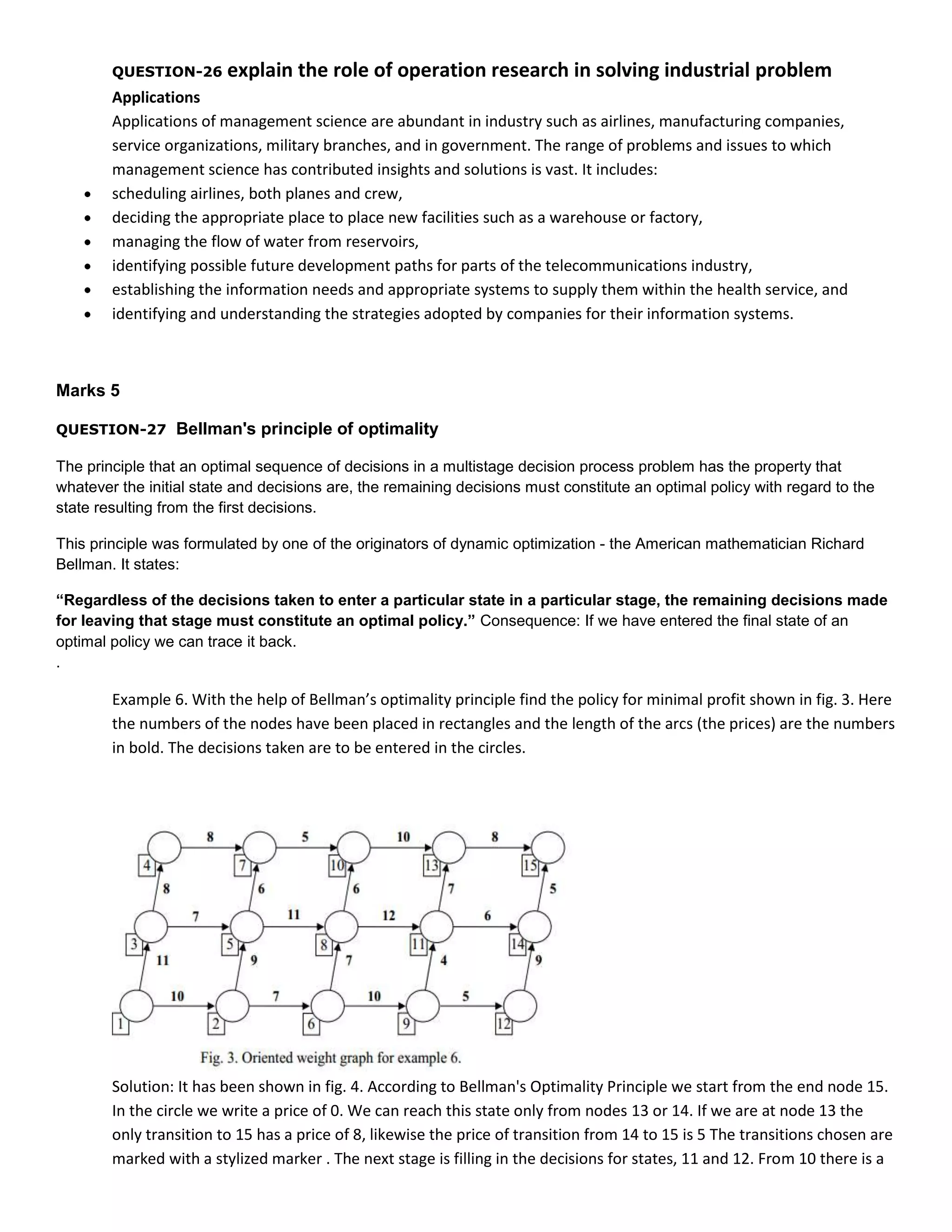 QUESTION-26

explain the role of operation research in solving industrial problem

Applications
Applications of management science are abundant in industry such as airlines, manufacturing companies,
service organizations, military branches, and in government. The range of problems and issues to which
management science has contributed insights and solutions is vast. It includes:
scheduling airlines, both planes and crew,
deciding the appropriate place to place new facilities such as a warehouse or factory,
managing the flow of water from reservoirs,
identifying possible future development paths for parts of the telecommunications industry,
establishing the information needs and appropriate systems to supply them within the health service, and
identifying and understanding the strategies adopted by companies for their information systems.

Marks 5
QUESTION-27

Bellman's principle of optimality

The principle that an optimal sequence of decisions in a multistage decision process problem has the property that
whatever the initial state and decisions are, the remaining decisions must constitute an optimal policy with regard to the
state resulting from the first decisions.
This principle was formulated by one of the originators of dynamic optimization - the American mathematician Richard
Bellman. It states:
“Regardless of the decisions taken to enter a particular state in a particular stage, the remaining decisions made
for leaving that stage must constitute an optimal policy.” Consequence: If we have entered the final state of an
optimal policy we can trace it back.
.

Example 6. With the help of Bellman’s optimality principle find the policy for minimal profit shown in fig. 3. Here
the numbers of the nodes have been placed in rectangles and the length of the arcs (the prices) are the numbers
in bold. The decisions taken are to be entered in the circles.

Solution: It has been shown in fig. 4. According to Bellman's Optimality Principle we start from the end node 15.
In the circle we write a price of 0. We can reach this state only from nodes 13 or 14. If we are at node 13 the
only transition to 15 has a price of 8, likewise the price of transition from 14 to 15 is 5 The transitions chosen are
marked with a stylized marker . The next stage is filling in the decisions for states, 11 and 12. From 10 there is a

 