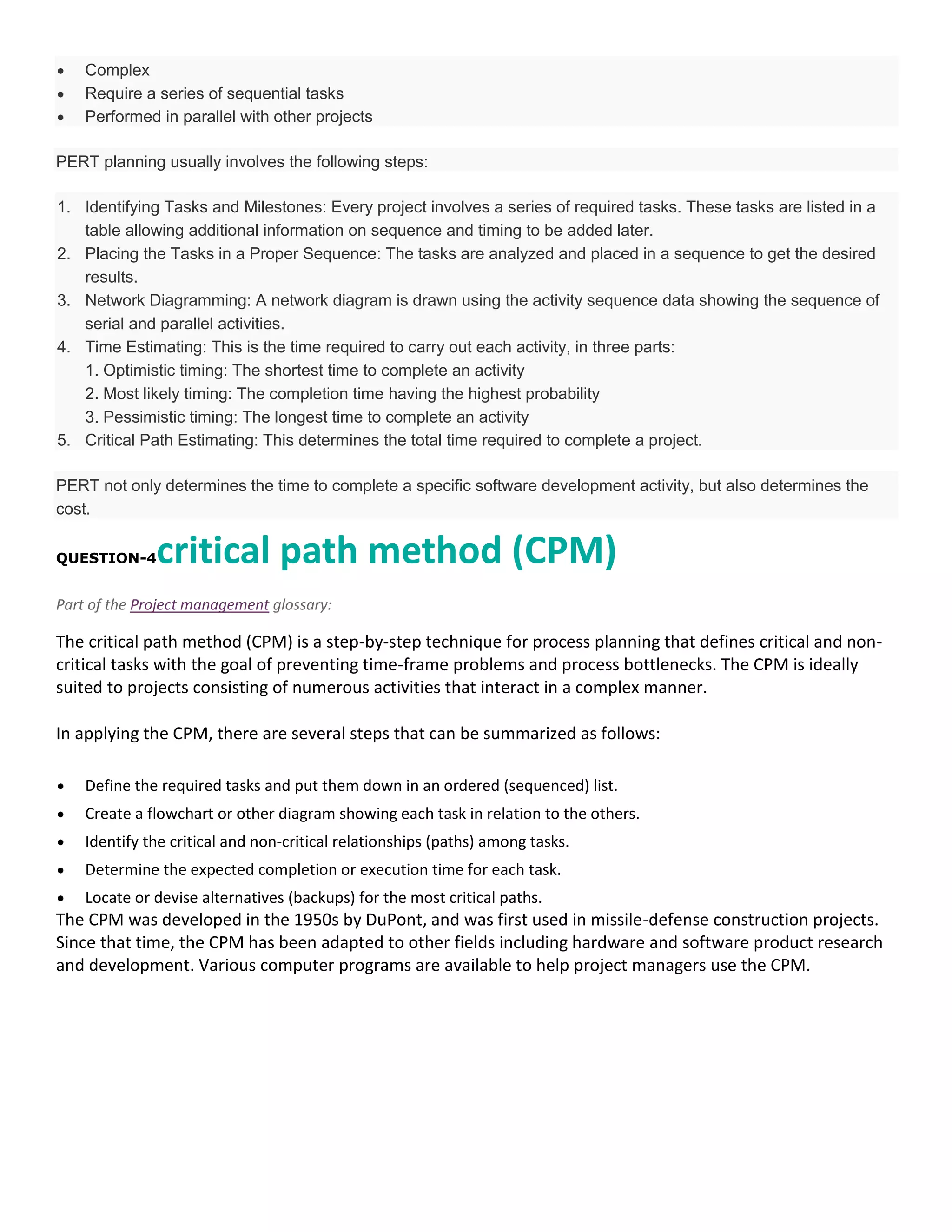 Complex
Require a series of sequential tasks
Performed in parallel with other projects
PERT planning usually involves the following steps:
1. Identifying Tasks and Milestones: Every project involves a series of required tasks. These tasks are listed in a
table allowing additional information on sequence and timing to be added later.
2. Placing the Tasks in a Proper Sequence: The tasks are analyzed and placed in a sequence to get the desired
results.
3. Network Diagramming: A network diagram is drawn using the activity sequence data showing the sequence of
serial and parallel activities.
4. Time Estimating: This is the time required to carry out each activity, in three parts:
1. Optimistic timing: The shortest time to complete an activity
2. Most likely timing: The completion time having the highest probability
3. Pessimistic timing: The longest time to complete an activity
5. Critical Path Estimating: This determines the total time required to complete a project.
PERT not only determines the time to complete a specific software development activity, but also determines the
cost.

critical path method (CPM)

QUESTION-4

Part of the Project management glossary:

The critical path method (CPM) is a step-by-step technique for process planning that defines critical and noncritical tasks with the goal of preventing time-frame problems and process bottlenecks. The CPM is ideally
suited to projects consisting of numerous activities that interact in a complex manner.
In applying the CPM, there are several steps that can be summarized as follows:
Define the required tasks and put them down in an ordered (sequenced) list.
Create a flowchart or other diagram showing each task in relation to the others.
Identify the critical and non-critical relationships (paths) among tasks.
Determine the expected completion or execution time for each task.
Locate or devise alternatives (backups) for the most critical paths.

The CPM was developed in the 1950s by DuPont, and was first used in missile-defense construction projects.
Since that time, the CPM has been adapted to other fields including hardware and software product research
and development. Various computer programs are available to help project managers use the CPM.

 
