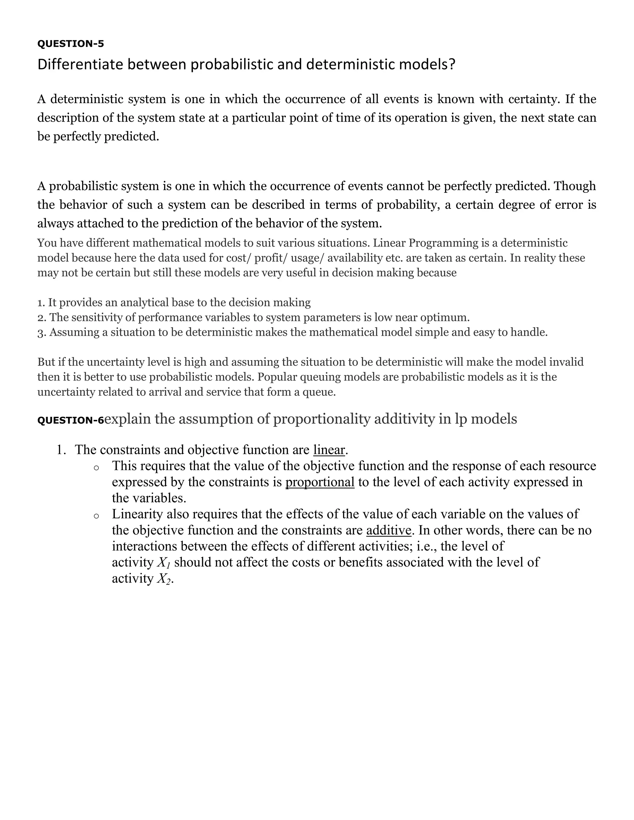 QUESTION-5

Differentiate between probabilistic and deterministic models?
A deterministic system is one in which the occurrence of all events is known with certainty. If the
description of the system state at a particular point of time of its operation is given, the next state can
be perfectly predicted.

A probabilistic system is one in which the occurrence of events cannot be perfectly predicted. Though
the behavior of such a system can be described in terms of probability, a certain degree of error is
always attached to the prediction of the behavior of the system.
You have different mathematical models to suit various situations. Linear Programming is a deterministic
model because here the data used for cost/ profit/ usage/ availability etc. are taken as certain. In reality these
may not be certain but still these models are very useful in decision making because
1. It provides an analytical base to the decision making
2. The sensitivity of performance variables to system parameters is low near optimum.
3. Assuming a situation to be deterministic makes the mathematical model simple and easy to handle.
But if the uncertainty level is high and assuming the situation to be deterministic will make the model invalid
then it is better to use probabilistic models. Popular queuing models are probabilistic models as it is the
uncertainty related to arrival and service that form a queue.
QUESTION-6explain

the assumption of proportionality additivity in lp models

1. The constraints and objective function are linear.
o This requires that the value of the objective function and the response of each resource
expressed by the constraints is proportional to the level of each activity expressed in
the variables.
o Linearity also requires that the effects of the value of each variable on the values of
the objective function and the constraints are additive. In other words, there can be no
interactions between the effects of different activities; i.e., the level of
activity X1 should not affect the costs or benefits associated with the level of
activity X2.

 